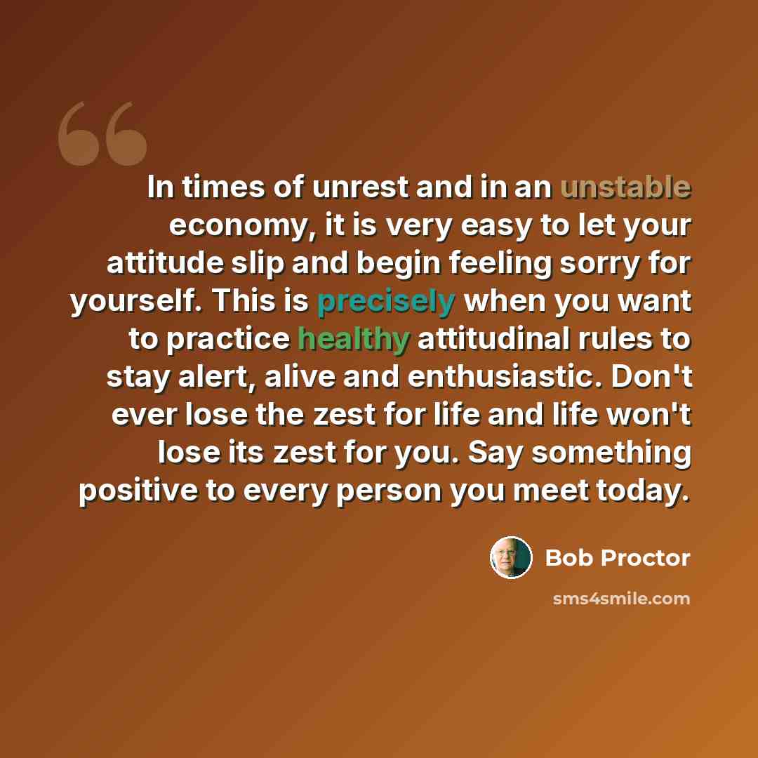 “In times of unrest and in an unstable economy, it is very easy to let your attitude slip and begin feeling sorry for yourself. This is precisely when you want to practice healthy attitudinal rules to stay alert, alive and enthusiastic. Don't ever lose the zest for life and life won't lose its zest…” quote by Bob Proctor