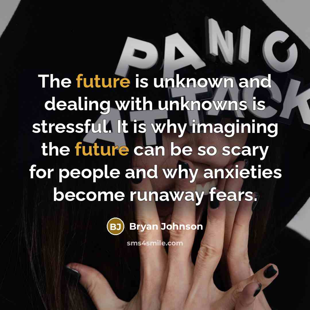 “The future is unknown and dealing with unknowns is stressful. It is why imagining the future can be so scary for people and why anxieties become runaway fears.” quote by Bryan Johnson