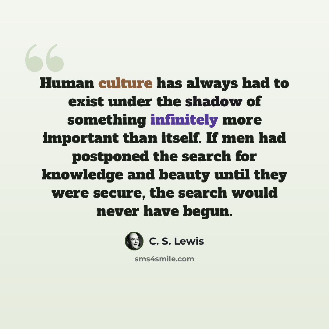“Human culture has always had to exist under the shadow of something infinitely more important than itself. If men had postponed the search for knowledge and beauty until they were secure, the search would never have begun.” quote by C. S. Lewis