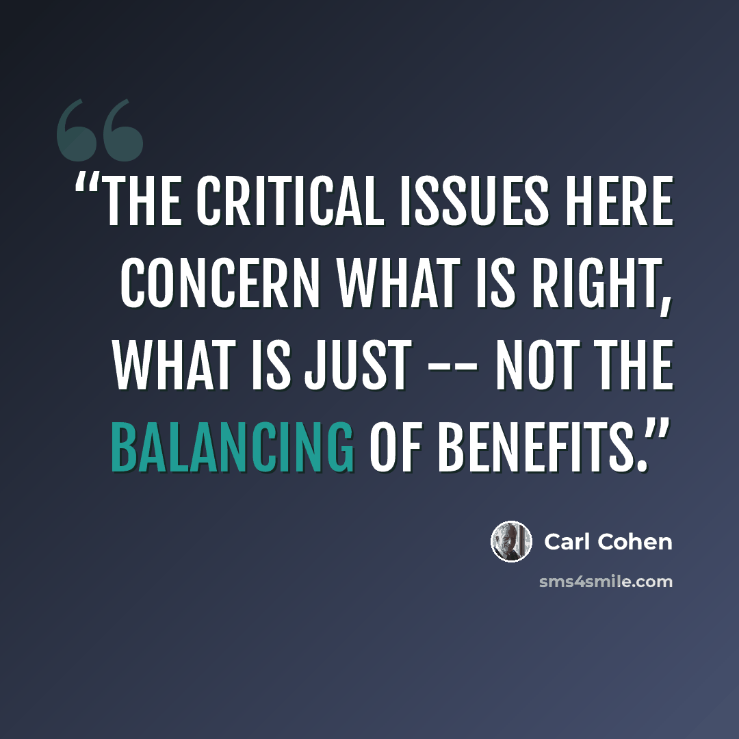 “The critical issues here concern what is right, what is just -- not the balancing of benefits.” quote by Carl Cohen