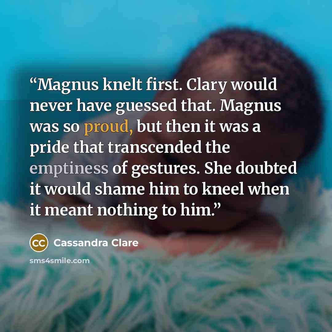 “Magnus knelt first. Clary would never have guessed that. Magnus was so proud, but then it was a pride that transcended the emptiness of gestures. She doubted it would shame him to kneel when it meant nothing to him.” quote by Cassandra Clare