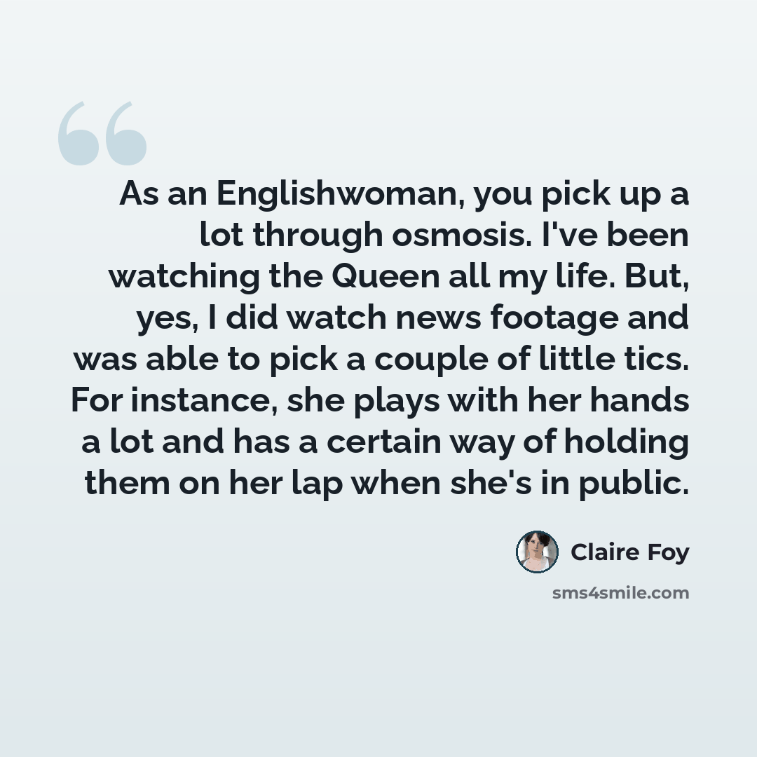 “As an Englishwoman, you pick up a lot through osmosis. I've been watching the Queen all my life. But, yes, I did watch news footage and was able to pick a couple of little tics. For instance, she plays with her hands a lot and has a certain way of holding them on her lap when she's in public.” quote by Claire Foy
