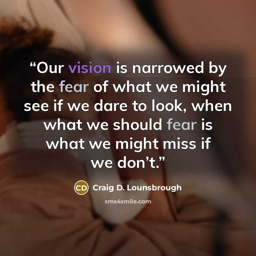 “Our vision is narrowed by the fear of what we might see if we dare to look, when what we should fear is what we might miss if we don’t.” quote by Craig D. Lounsbrough