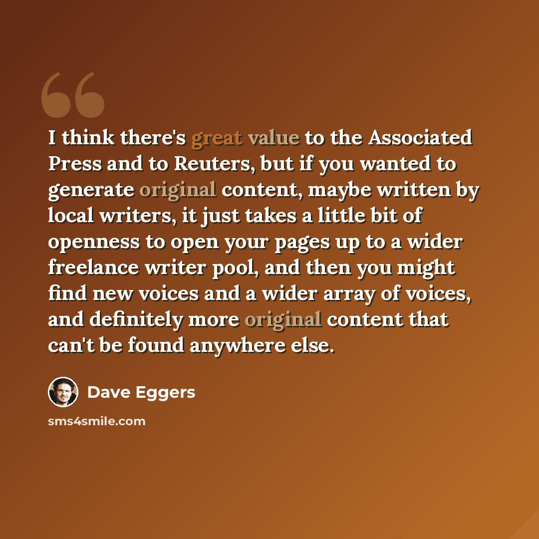 “I think there's great value to the Associated Press and to Reuters, but if you wanted to generate original content, maybe written by local writers, it just takes a little bit of openness to open your pages up to a wider freelance writer pool, and then you might find new voices and a wider array of…” quote by Dave Eggers