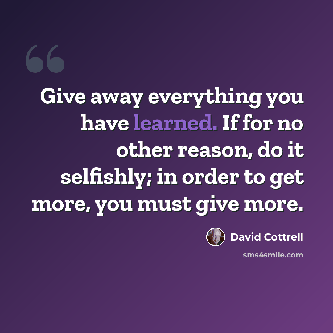 “Give away everything you have learned. If for no other reason, do it selfishly; in order to get more, you must give more.” quote by David Cottrell