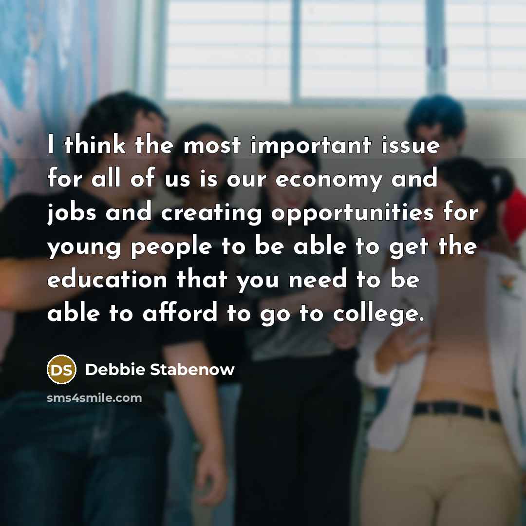 “I think the most important issue for all of us is our economy and jobs and creating opportunities for young people to be able to get the education that you need to be able to afford to go to college.” quote by Debbie Stabenow
