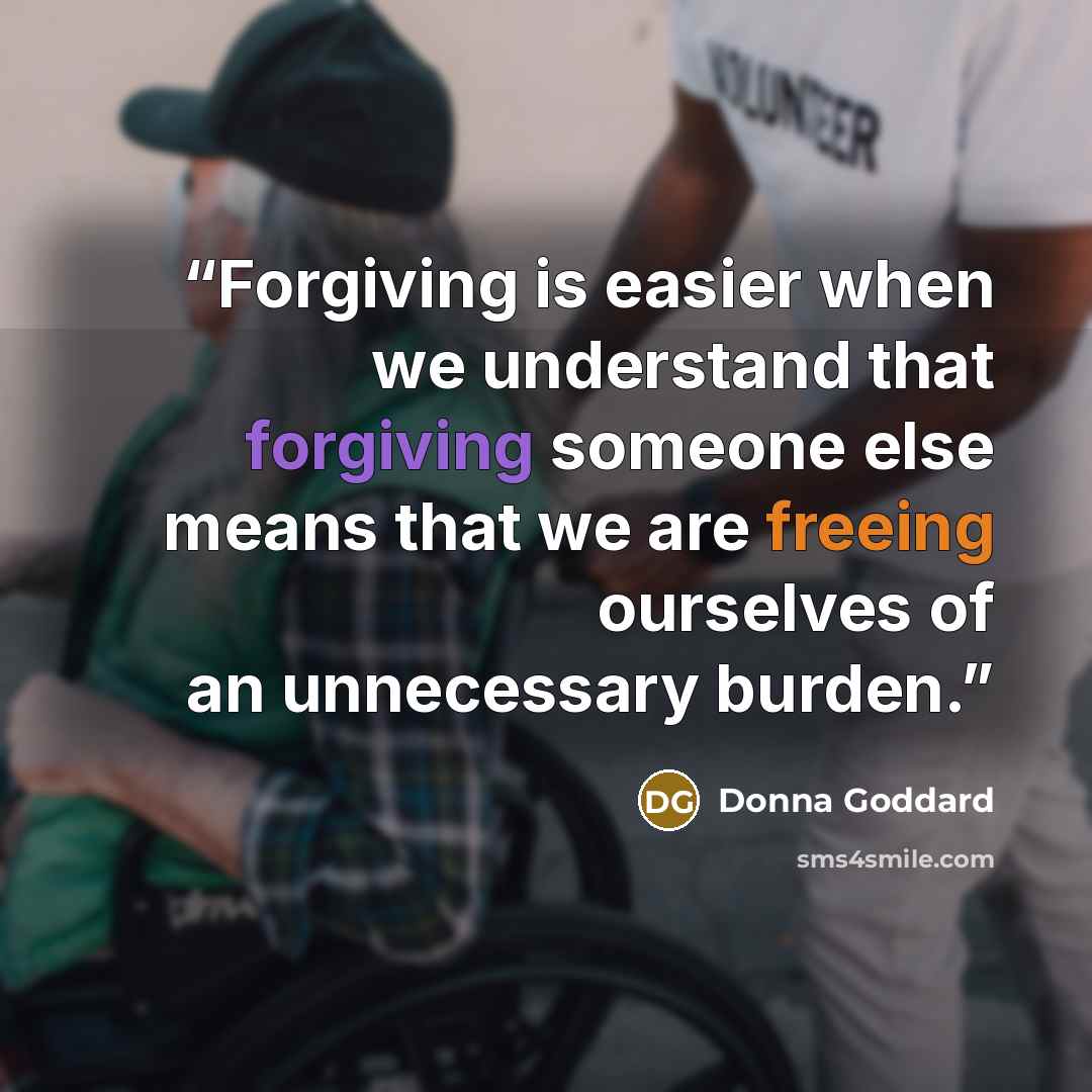 “Forgiving is easier when we understand that forgiving someone else means that we are freeing ourselves of an unnecessary burden.” quote by Donna Goddard