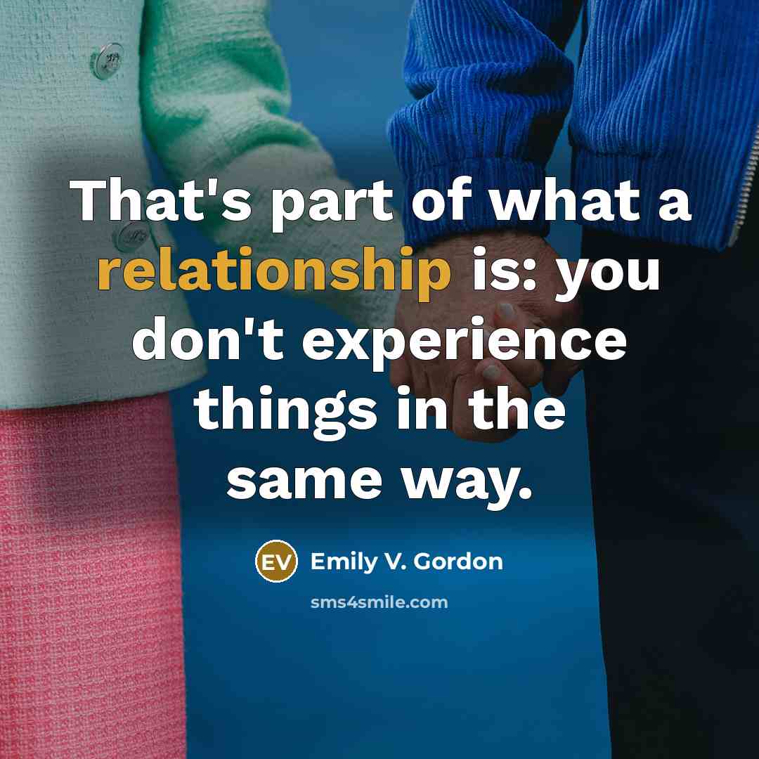 “That's part of what a relationship is: you don't experience things in the same way.” quote by Emily V. Gordon