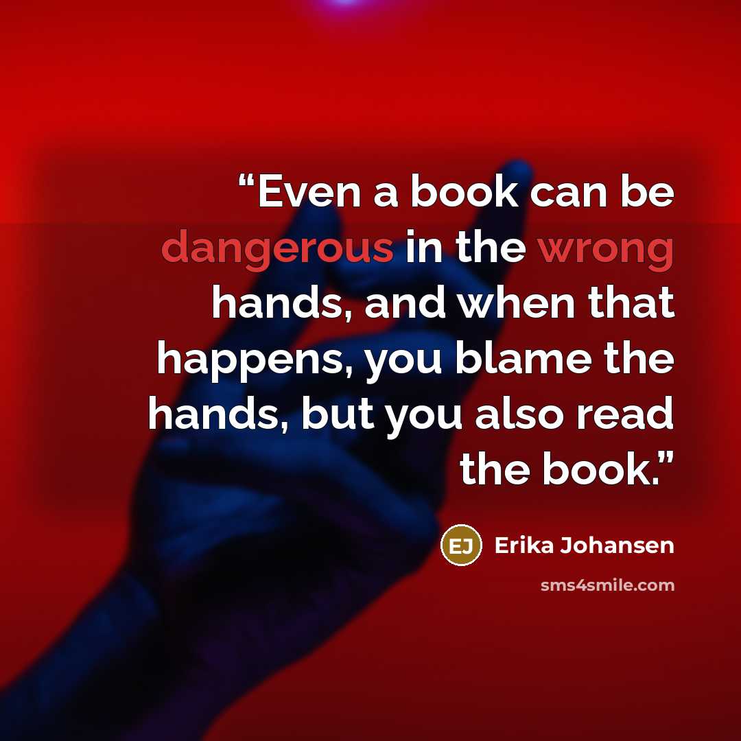 “Even a book can be dangerous in the wrong hands, and when that happens, you blame the hands, but you also read the book.” quote by Erika Johansen