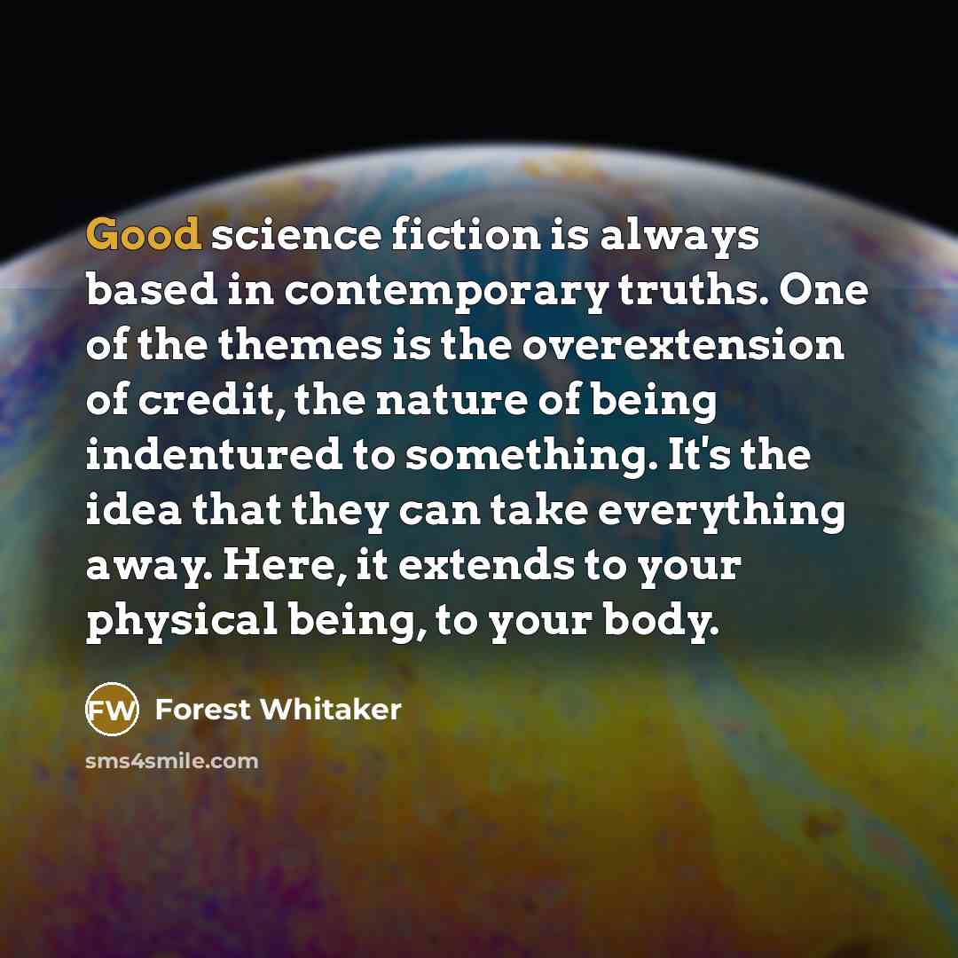“Good science fiction is always based in contemporary truths. One of the themes is the overextension of credit, the nature of being indentured to something. It's the idea that they can take everything away. Here, it extends to your physical being, to your body.” quote by Forest Whitaker