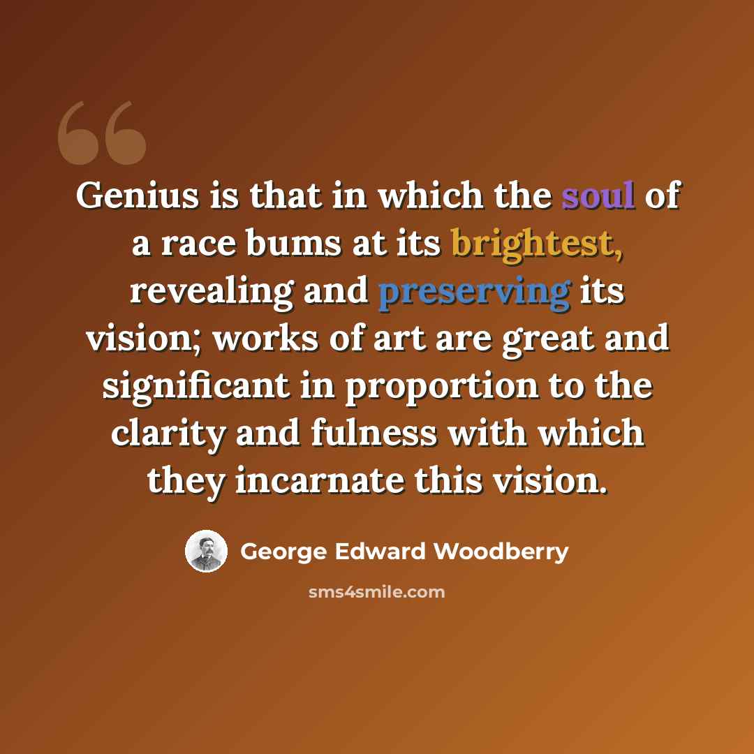 “Genius is that in which the soul of a race bums at its brightest, revealing and preserving its vision; works of art are great and significant in proportion to the clarity and fulness with which they incarnate this vision.” quote by George Edward Woodberry