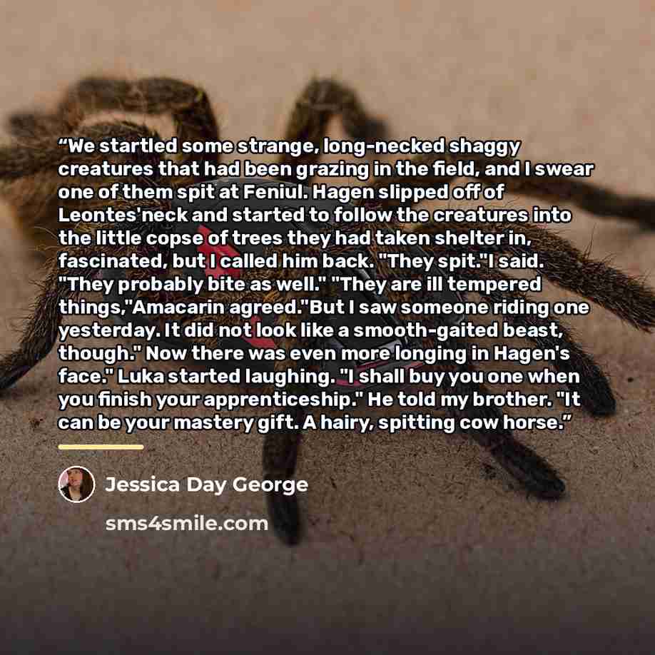 “We startled some strange, long-necked shaggy creatures that had been grazing in the field, and I swear one of them spit at Feniul. Hagen slipped off of Leontes'neck and started to follow the creatures into the little copse of trees they had taken shelter in, fascinated, but I called him back…” quote by Jessica Day George
