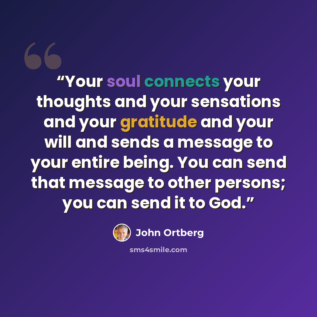 “Your soul connects your thoughts and your sensations and your gratitude and your will and sends a message to your entire being. You can send that message to other persons; you can send it to God.” quote by John Ortberg