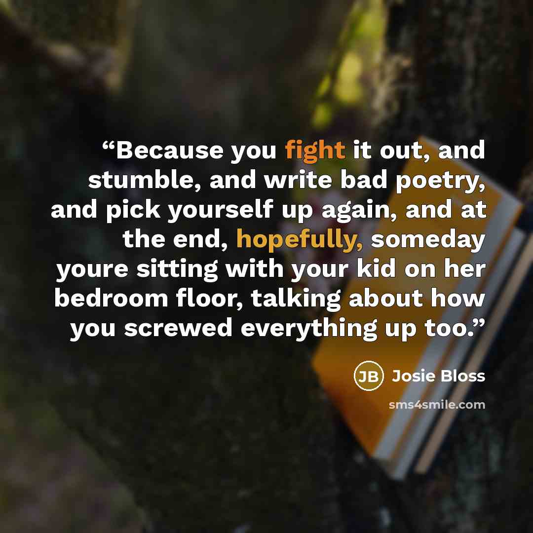 “Because you fight it out, and stumble, and write bad poetry, and pick yourself up again, and at the end, hopefully, someday youre sitting with your kid on her bedroom floor, talking about how you screwed everything up too.” quote by Josie Bloss