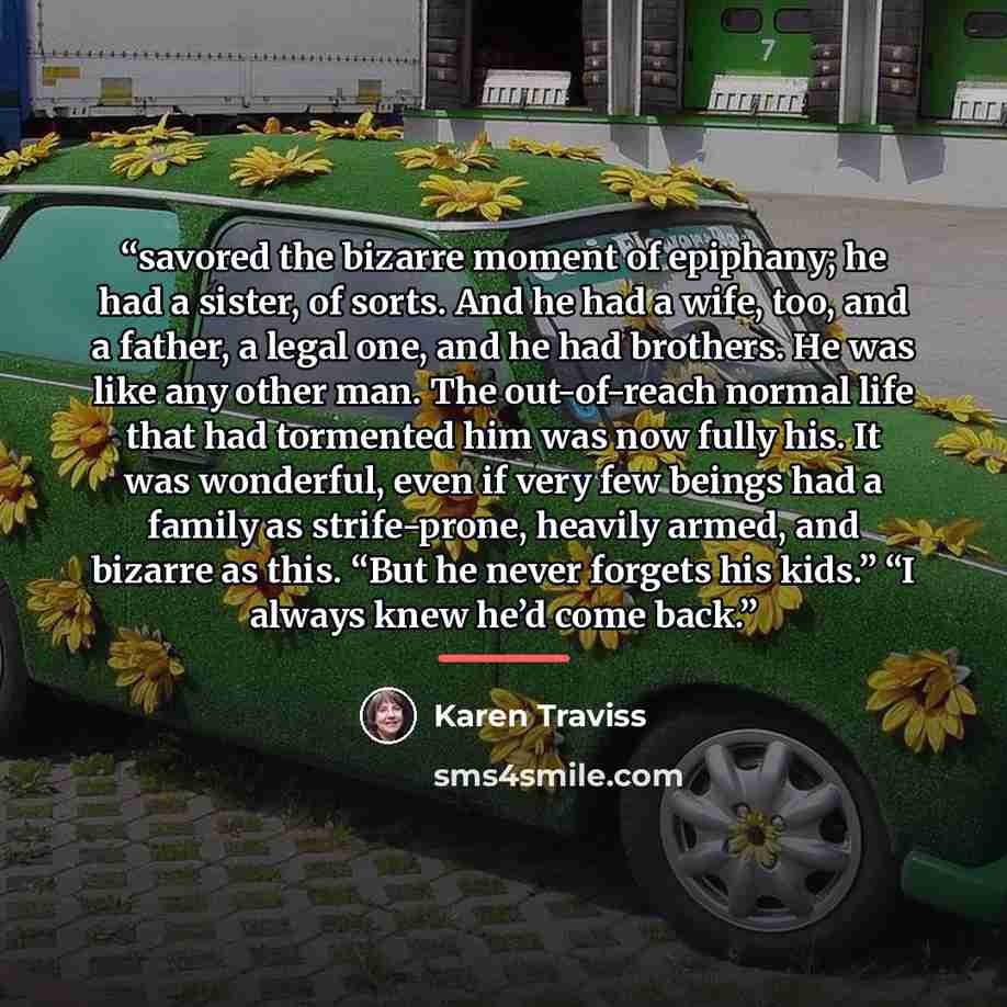 “savored the bizarre moment of epiphany; he had a sister, of sorts. And he had a wife, too, and a father, a legal one, and he had brothers. He was like any other man. The out-of-reach normal life that had tormented him was now fully his. It was wonderful, even if very few beings had a family as…” quote by Karen Traviss