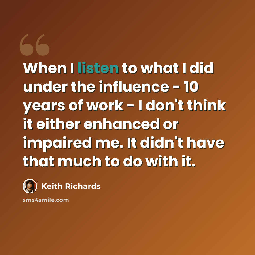 “When I listen to what I did under the influence - 10 years of work - I don't think it either enhanced or impaired me. It didn't have that much to do with it.” quote by Keith Richards
