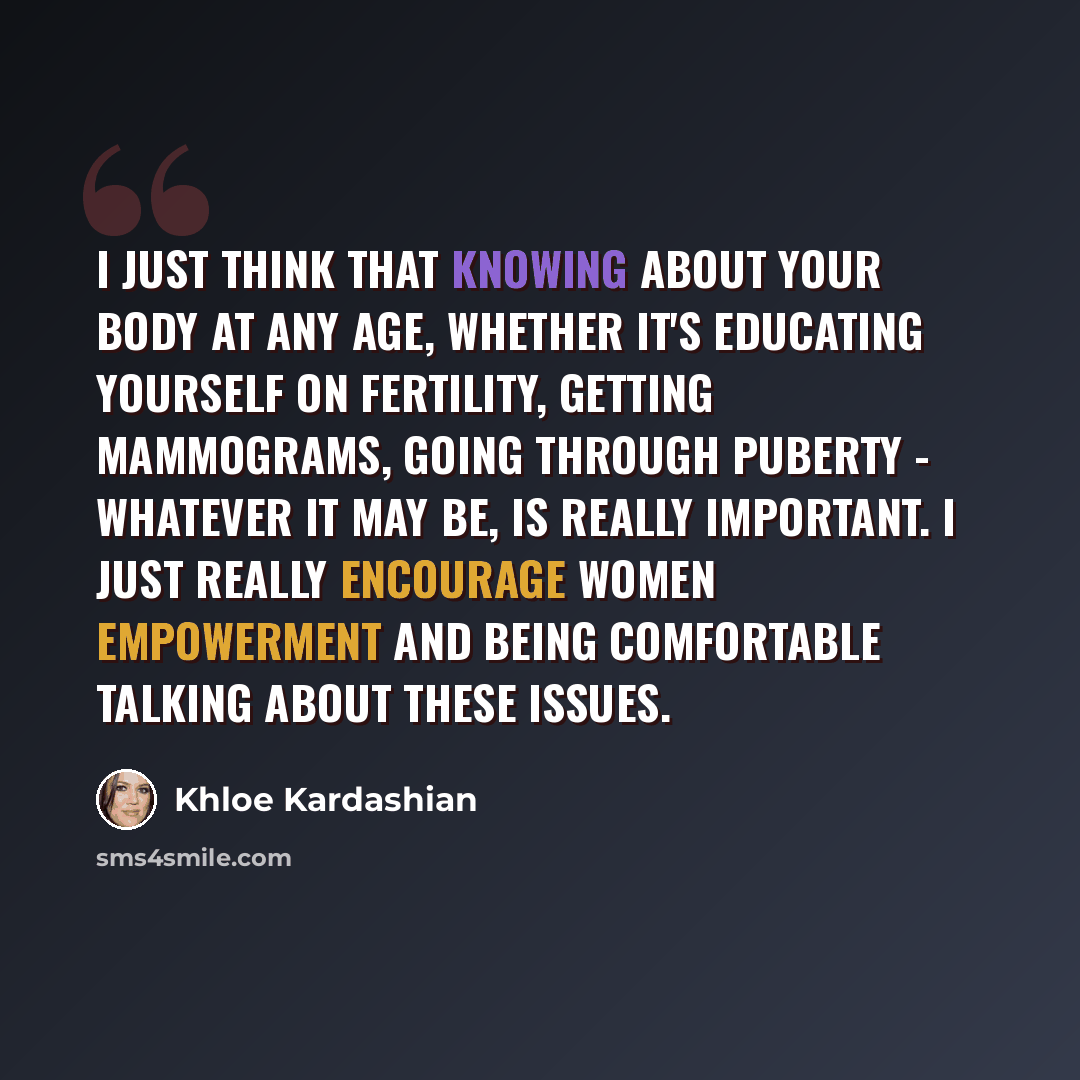 “I just think that knowing about your body at any age, whether it's educating yourself on fertility, getting mammograms, going through puberty - whatever it may be, is really important. I just really encourage women empowerment and being comfortable talking about these issues.” quote by Khloe Kardashian