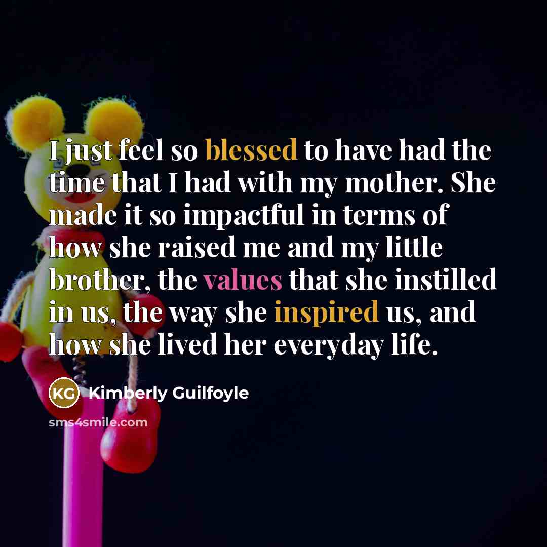 “I just feel so blessed to have had the time that I had with my mother. She made it so impactful in terms of how she raised me and my little brother, the values that she instilled in us, the way she inspired us, and how she lived her everyday life.” quote by Kimberly Guilfoyle