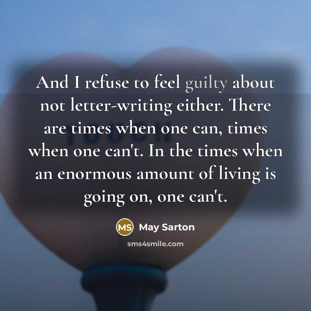 “And I refuse to feel guilty about not letter-writing either. There are times when one can, times when one can't. In the times when an enormous amount of living is going on, one can't.” quote by May Sarton