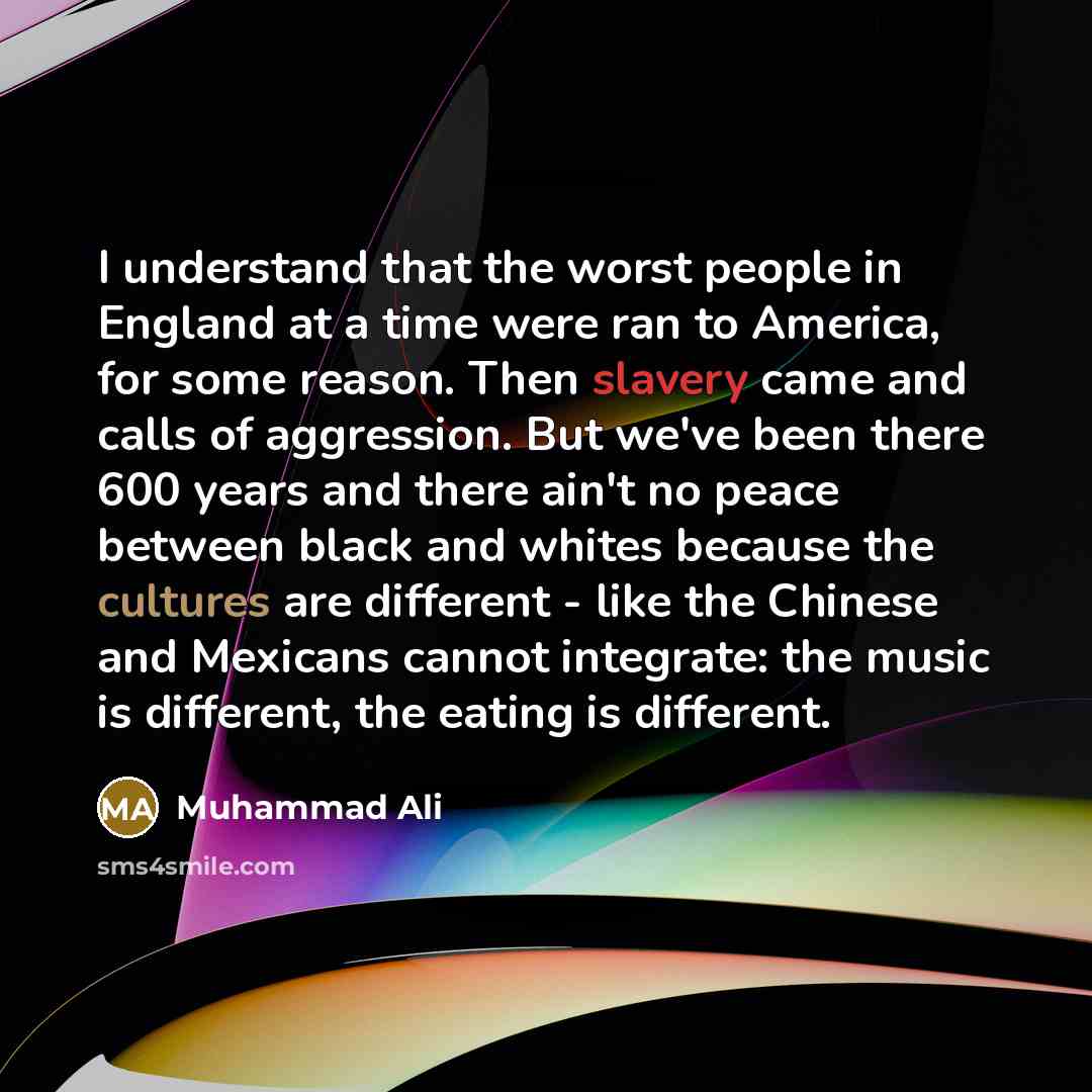 “I understand that the worst people in England at a time were ran to America, for some reason. Then slavery came and calls of aggression. But we've been there 600 years and there ain't no peace between black and whites because the cultures are different - like the Chinese and Mexicans cannot…” quote by Muhammad Ali