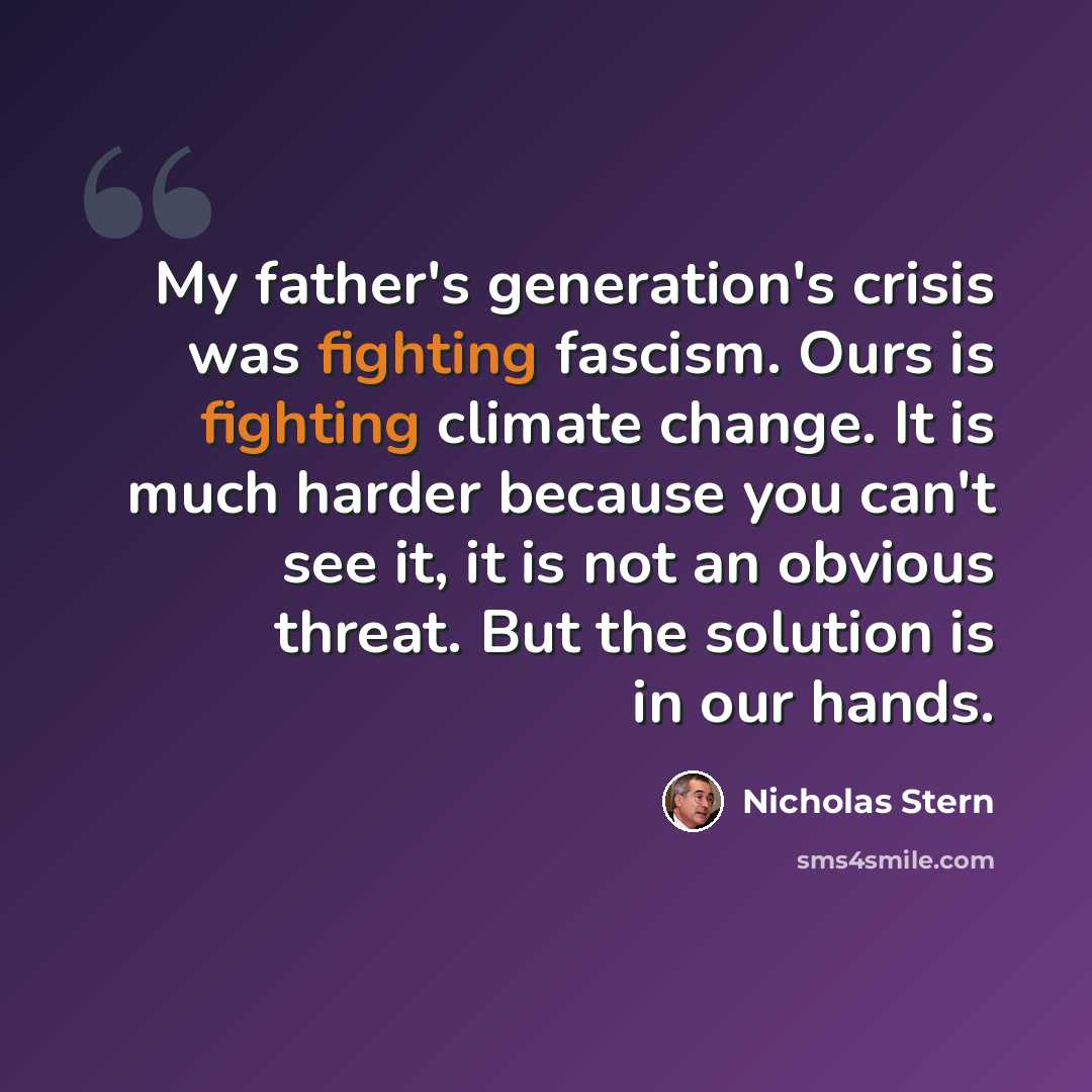 “My father's generation's crisis was fighting fascism. Ours is fighting climate change. It is much harder because you can't see it, it is not an obvious threat. But the solution is in our hands.” quote by Nicholas Stern