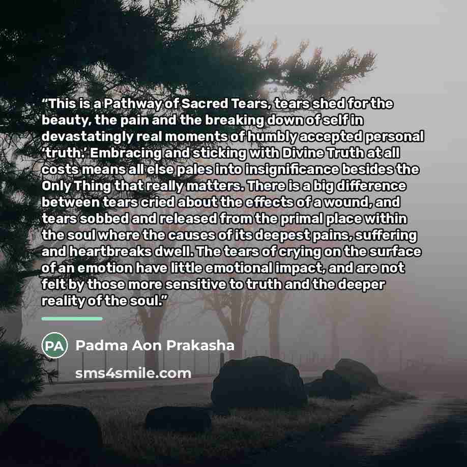 “This is a Pathway of Sacred Tears, tears shed for the beauty, the pain and the breaking down of self in devastatingly real moments of humbly accepted personal ‘truth.’ Embracing and sticking with Divine Truth at all costs means all else pales into insignificance besides the Only Thing that really…” quote by Padma Aon Prakasha