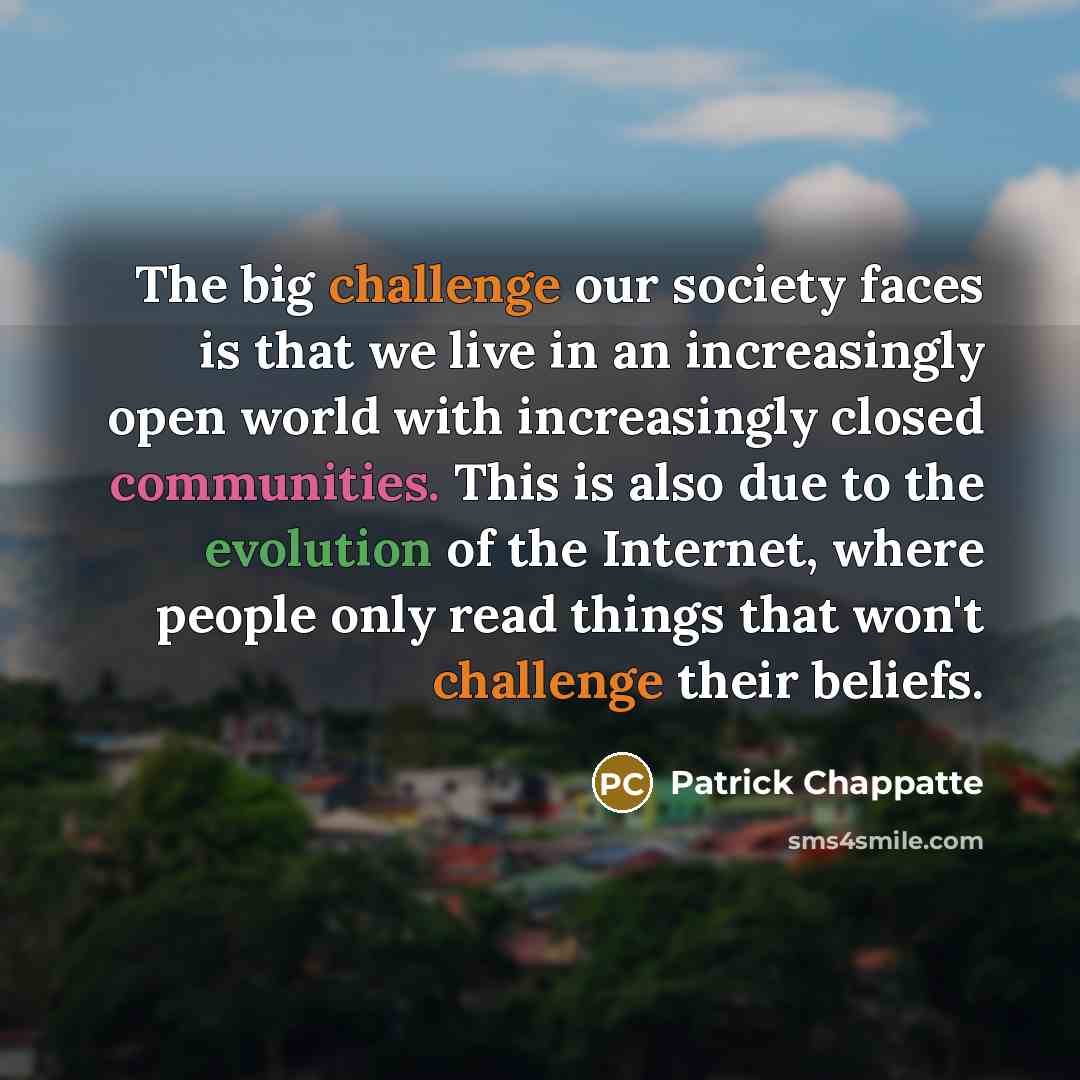 “The big challenge our society faces is that we live in an increasingly open world with increasingly closed communities. This is also due to the evolution of the Internet, where people only read things that won't challenge their beliefs.” quote by Patrick Chappatte