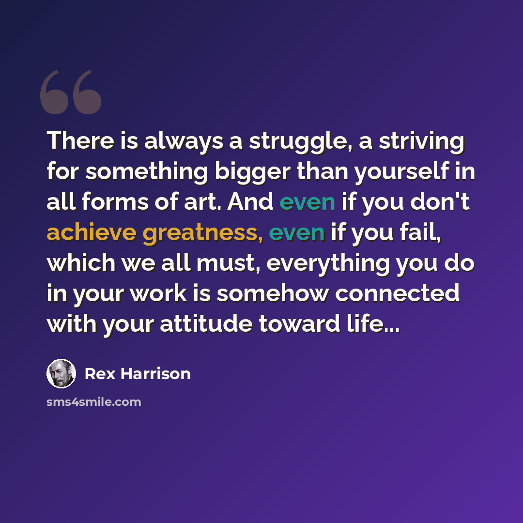 “There is always a struggle, a striving for something bigger than yourself in all forms of art. And even if you don't achieve greatness, even if you fail, which we all must, everything you do in your work is somehow connected with your attitude toward life...” quote by Rex Harrison