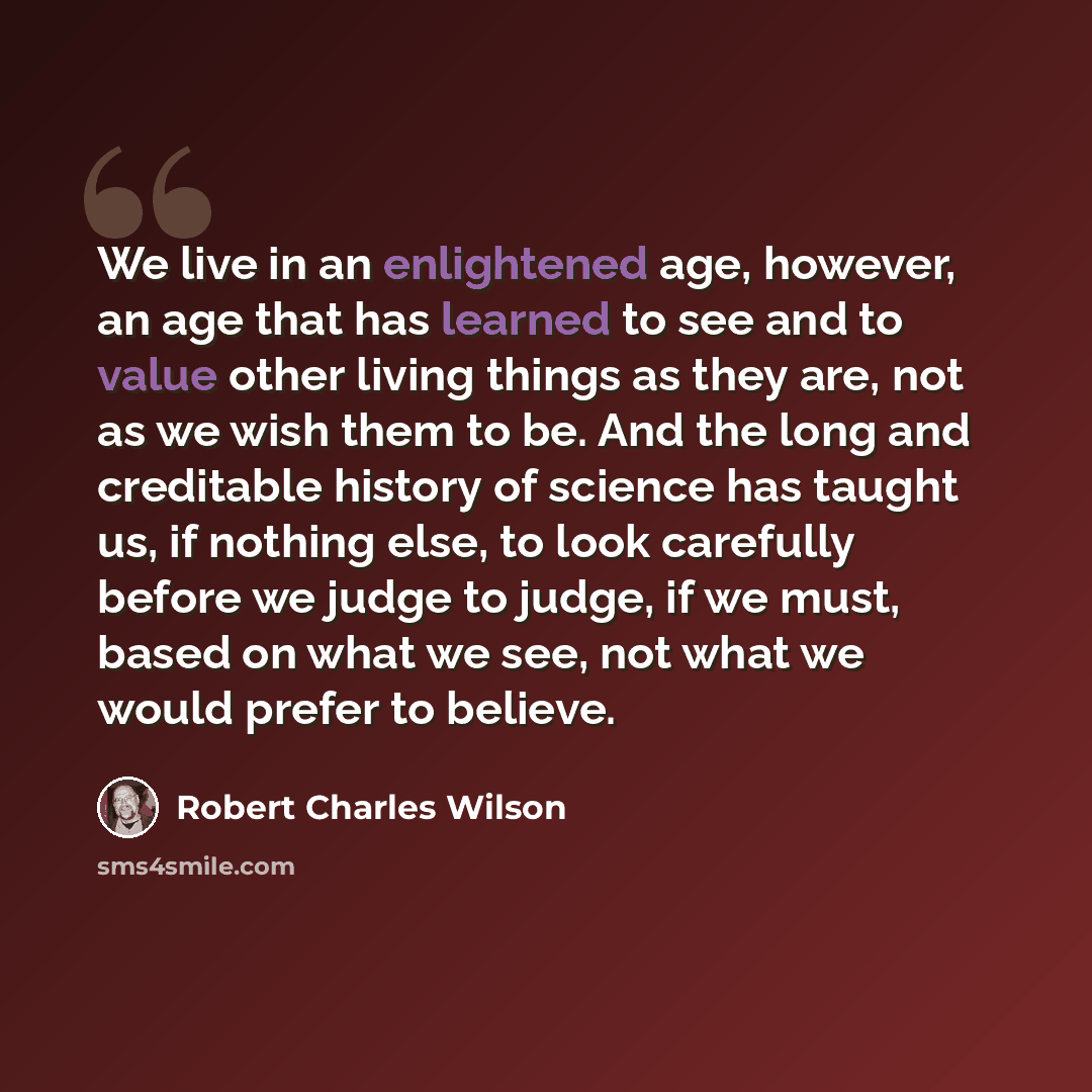 “We live in an enlightened age, however, an age that has learned to see and to value other living things as they are, not as we wish them to be. And the long and creditable history of science has taught us, if nothing else, to look carefully before we judge to judge, if we must, based on what we…” quote by Robert Charles Wilson