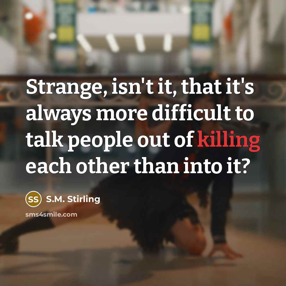 “Strange, isn't it, that it's always more difficult to talk people out of killing each other than into it?” quote by S.M. Stirling