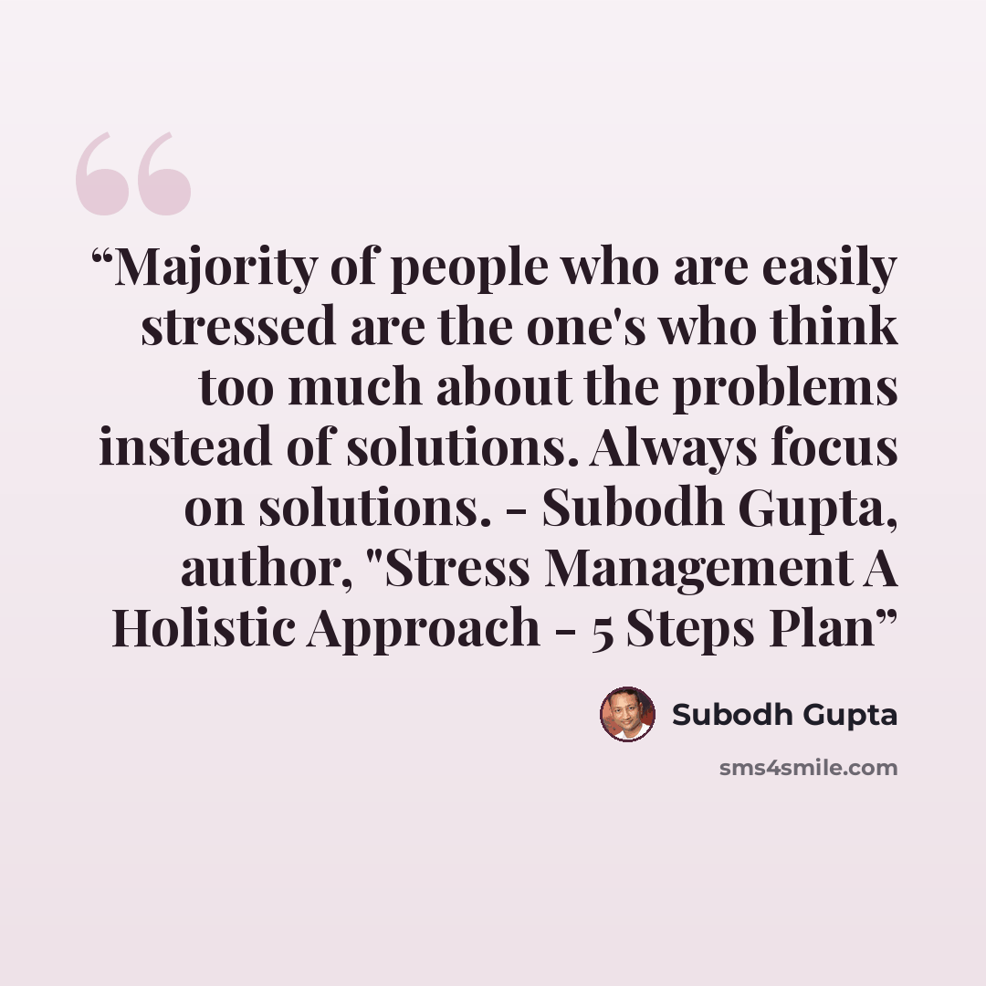“Majority of people who are easily stressed are the one's who think too much about the problems instead of solutions. Always focus on solutions. - Subodh Gupta, author, "Stress Management A Holistic Approach - 5 Steps Plan” quote by Subodh Gupta