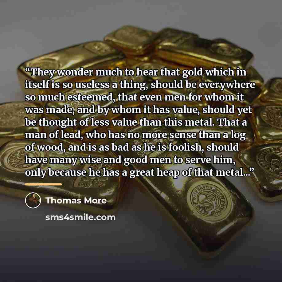 “They wonder much to hear that gold which in itself is so useless a thing, should be everywhere so much esteemed, that even men for whom it was made, and by whom it has value, should yet be thought of less value than this metal. That a man of lead, who has no more sense than a log of wood, and is…” quote by Thomas More