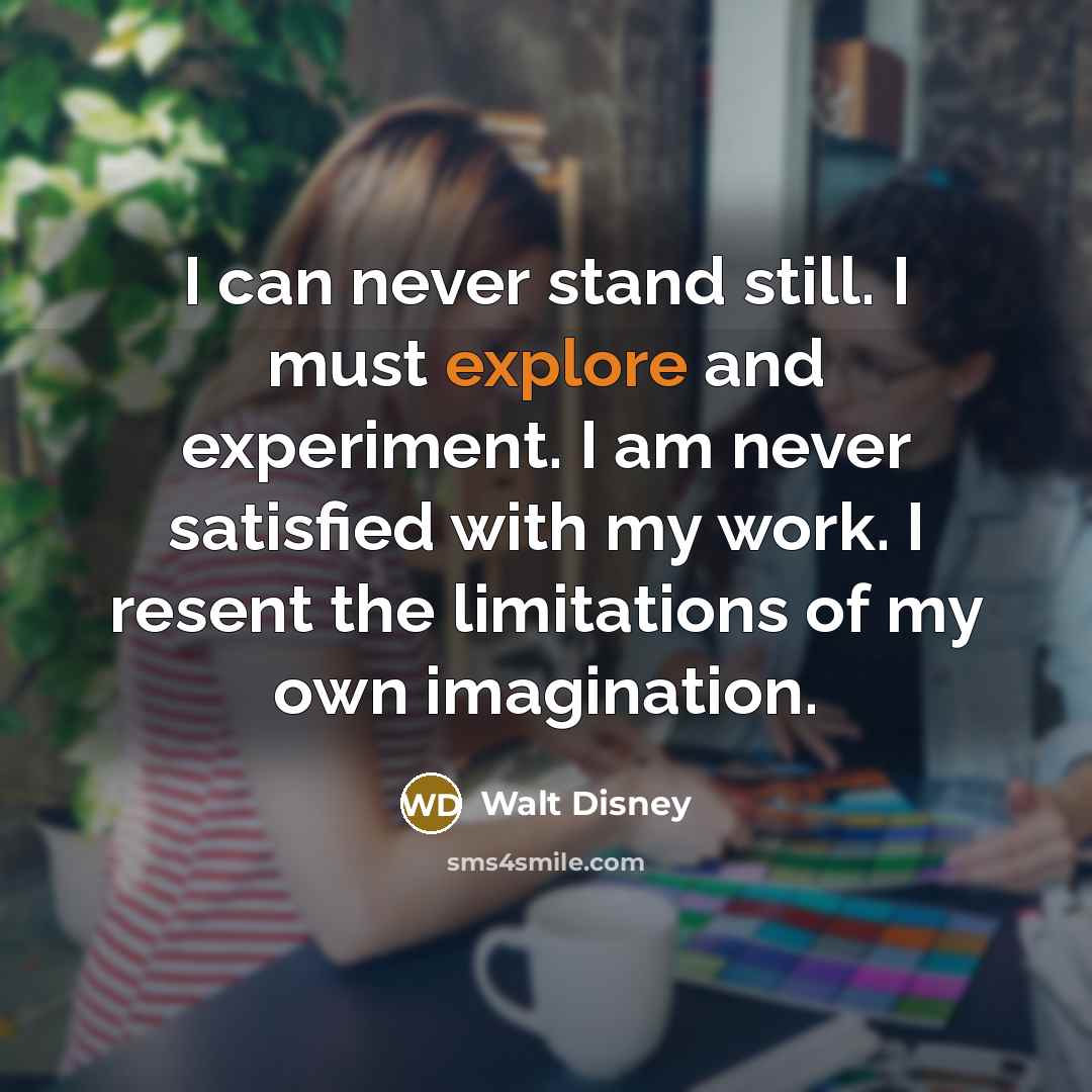 “I can never stand still. I must explore and experiment. I am never satisfied with my work. I resent the limitations of my own imagination.” quote by Walt Disney