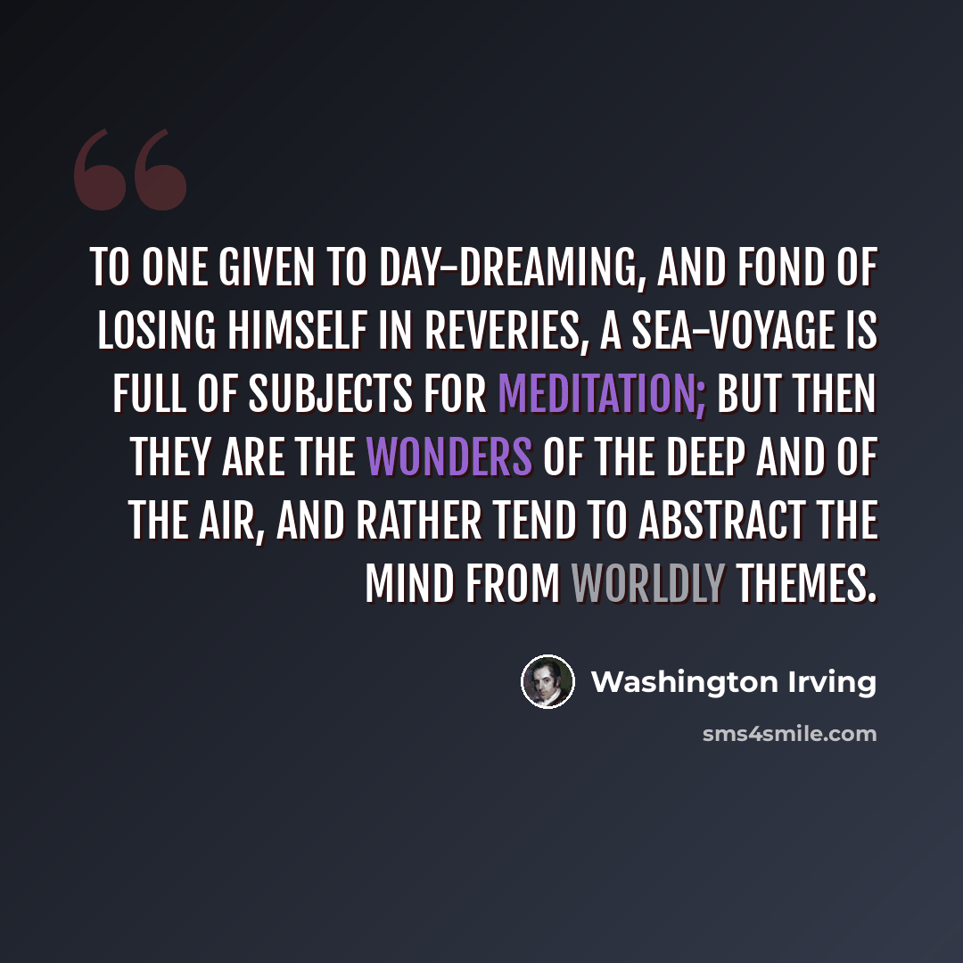 “To one given to day-dreaming, and fond of losing himself in reveries, a sea-voyage is full of subjects for meditation; but then they are the wonders of the deep and of the air, and rather tend to abstract the mind from worldly themes.” quote by Washington Irving