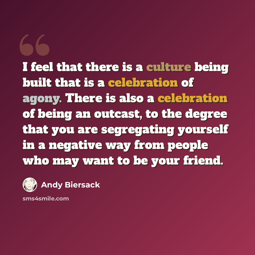 “I feel that there is a culture being built that is a celebration of agony. There is also a celebration of being an outcast, to the degree that you are segregating yourself in a negative way from people who may want to be your friend.” quote by Andy Biersack