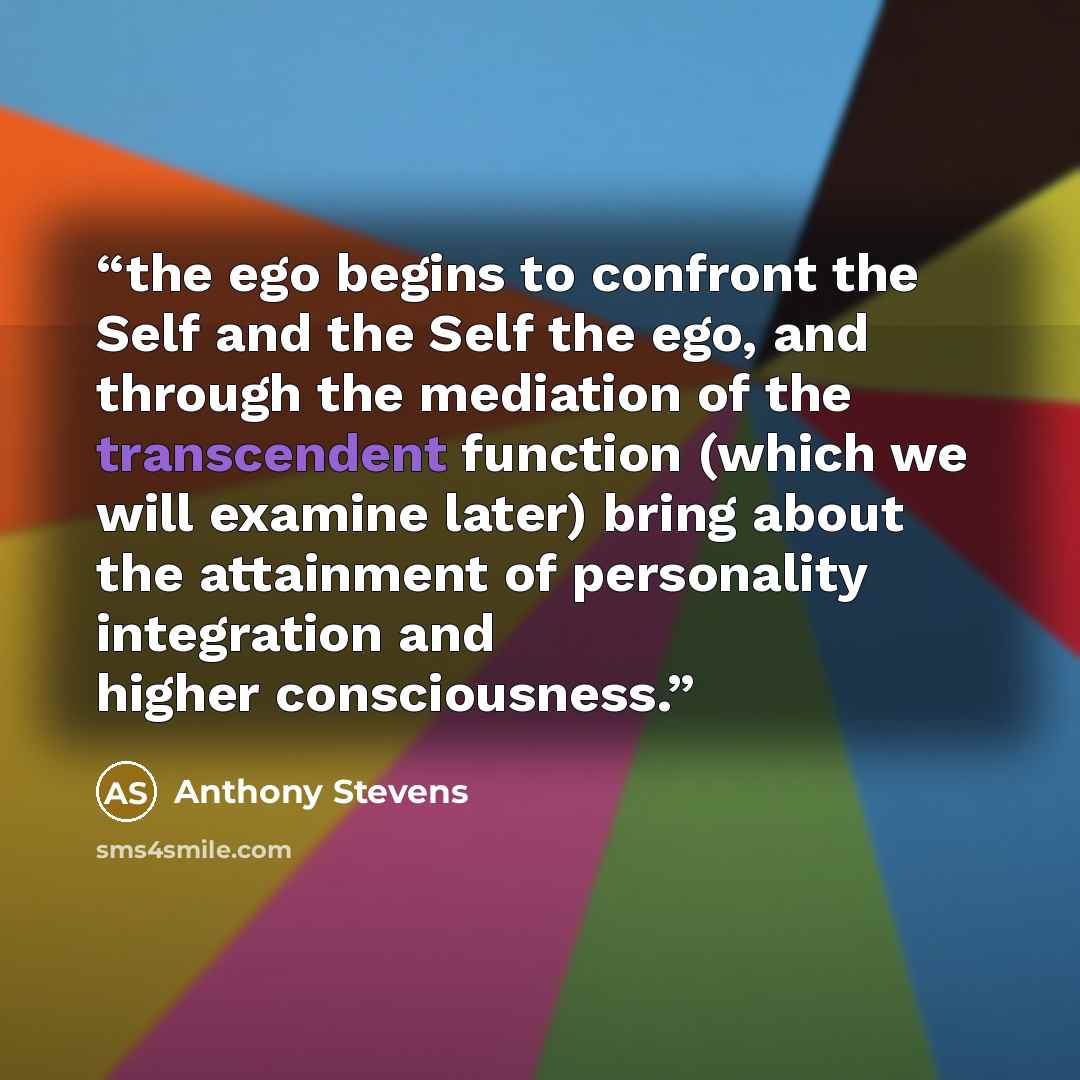 “the ego begins to confront the Self and the Self the ego, and through the mediation of the transcendent function (which we will examine later) bring about the attainment of personality integration and higher consciousness.” quote by Anthony Stevens