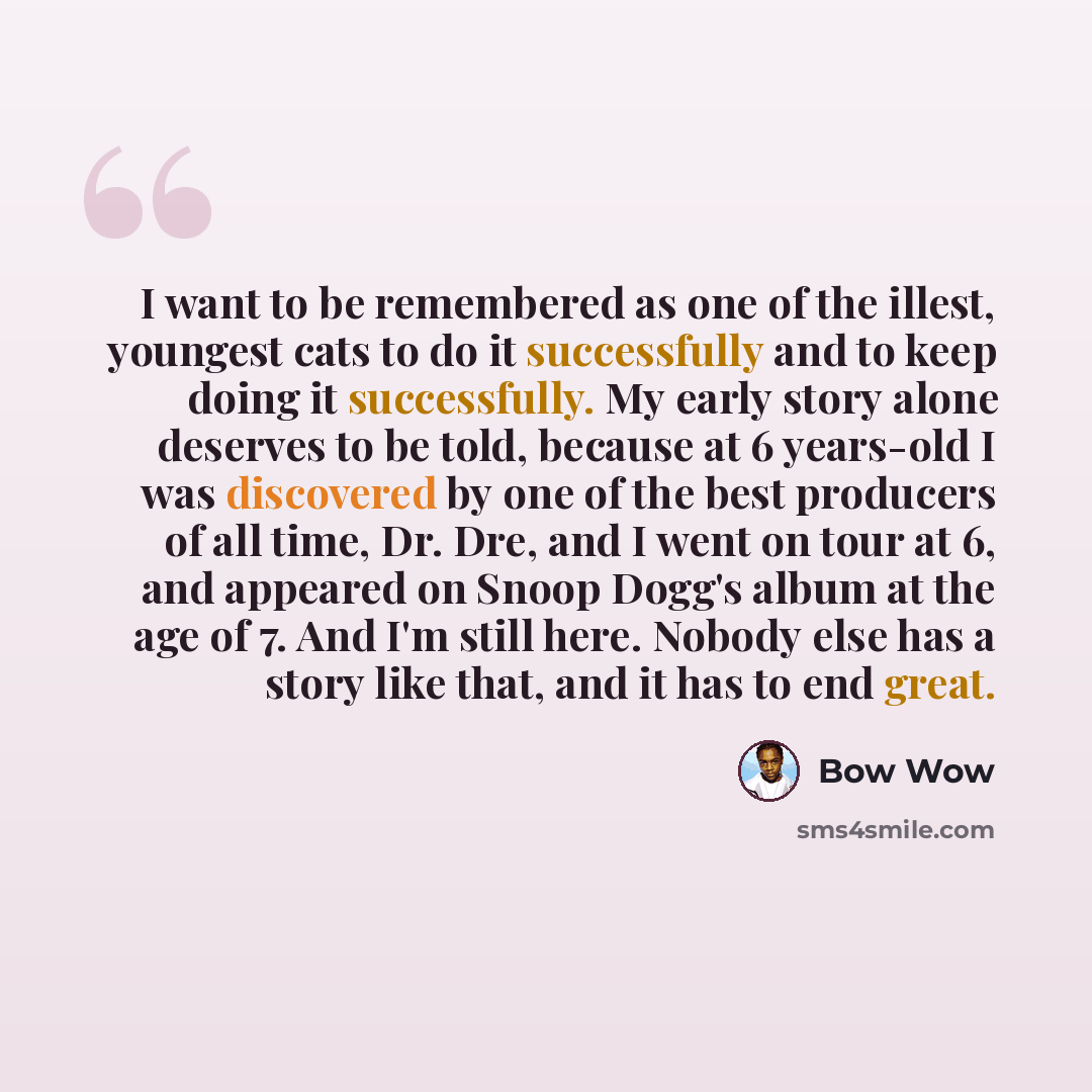 “I want to be remembered as one of the illest, youngest cats to do it successfully and to keep doing it successfully. My early story alone deserves to be told, because at 6 years-old I was discovered by one of the best producers of all time, Dr. Dre, and I went on tour at 6, and appeared on Snoop…” quote by Bow Wow