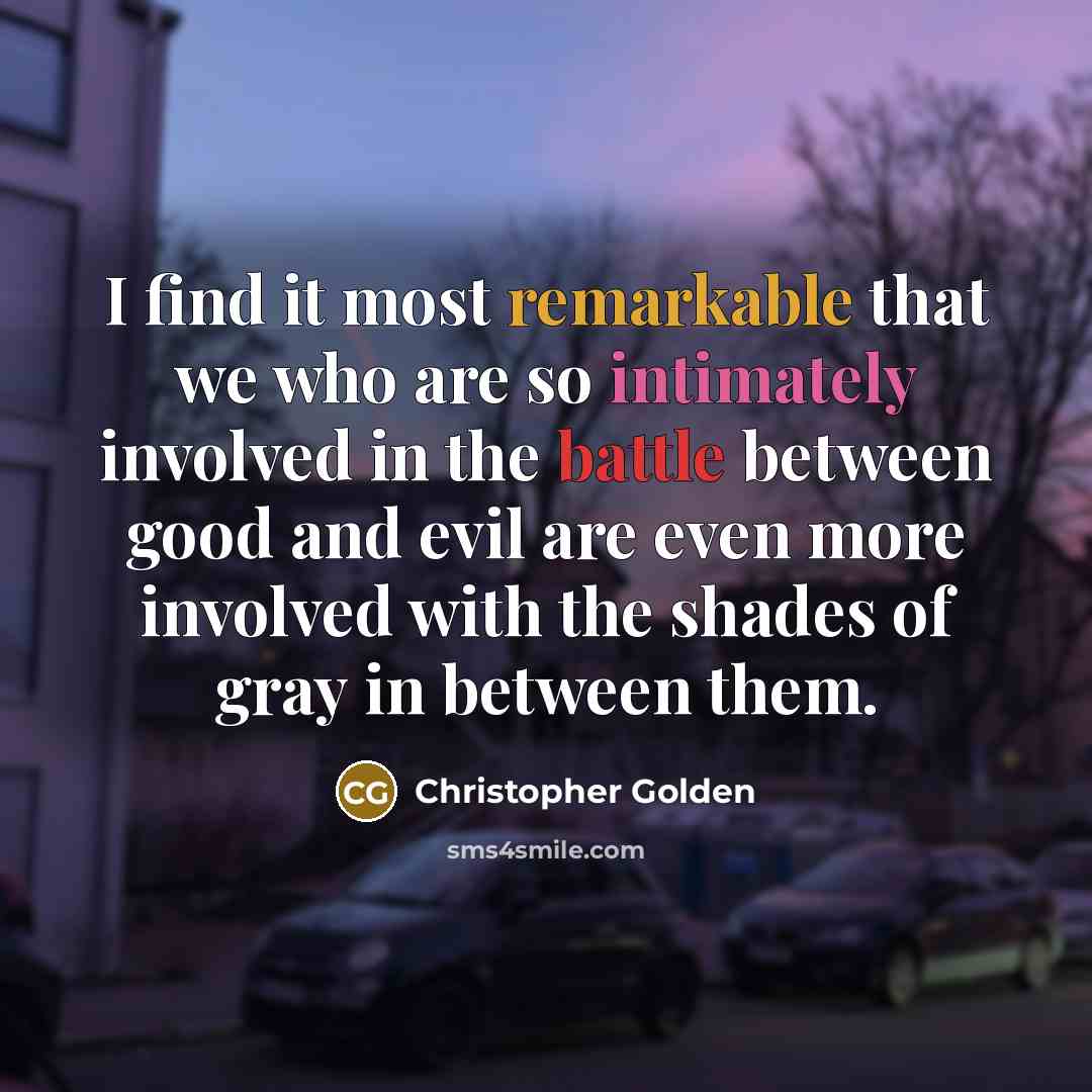 “I find it most remarkable that we who are so intimately involved in the battle between good and evil are even more involved with the shades of gray in between them.” quote by Christopher Golden