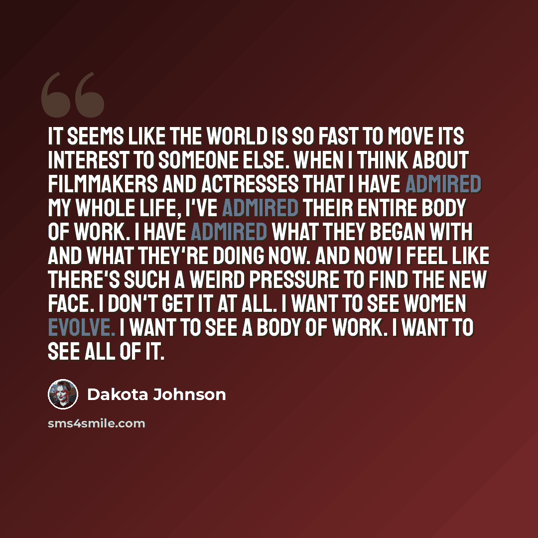“It seems like the world is so fast to move its interest to someone else. When I think about filmmakers and actresses that I have admired my whole life, I've admired their entire body of work. I have admired what they began with and what they're doing now. And now I feel like there's such a weird…” quote by Dakota Johnson