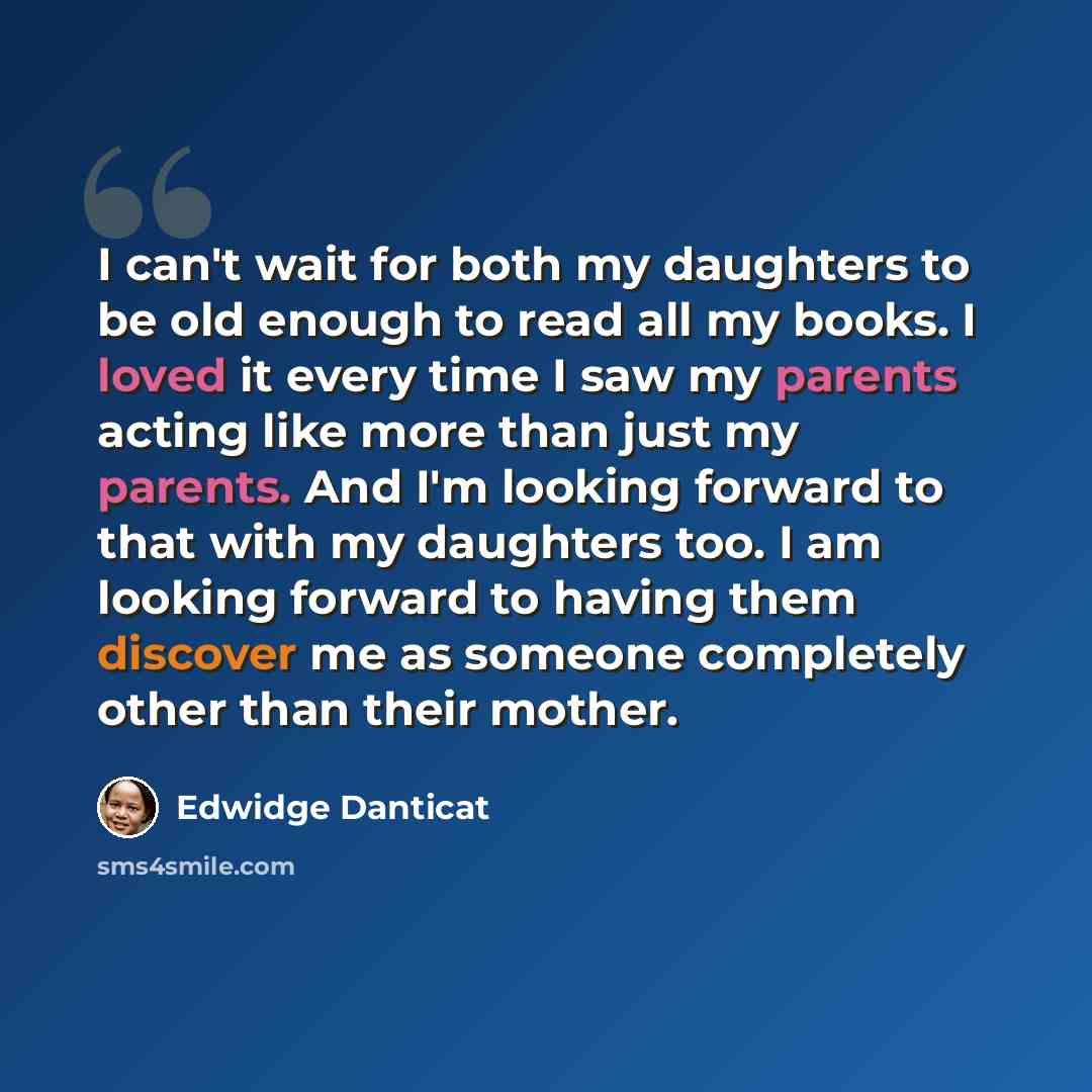 “I can't wait for both my daughters to be old enough to read all my books. I loved it every time I saw my parents acting like more than just my parents. And I'm looking forward to that with my daughters too. I am looking forward to having them discover me as someone completely other than their…” quote by Edwidge Danticat