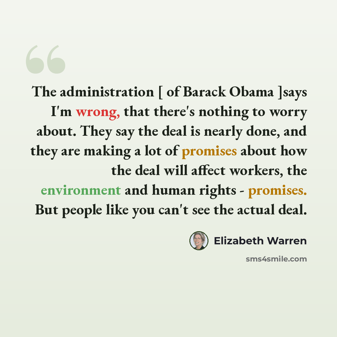 “The administration [ of Barack Obama ]says I'm wrong, that there's nothing to worry about. They say the deal is nearly done, and they are making a lot of promises about how the deal will affect workers, the environment and human rights - promises. But people like you can't see the actual deal.” quote by Elizabeth Warren