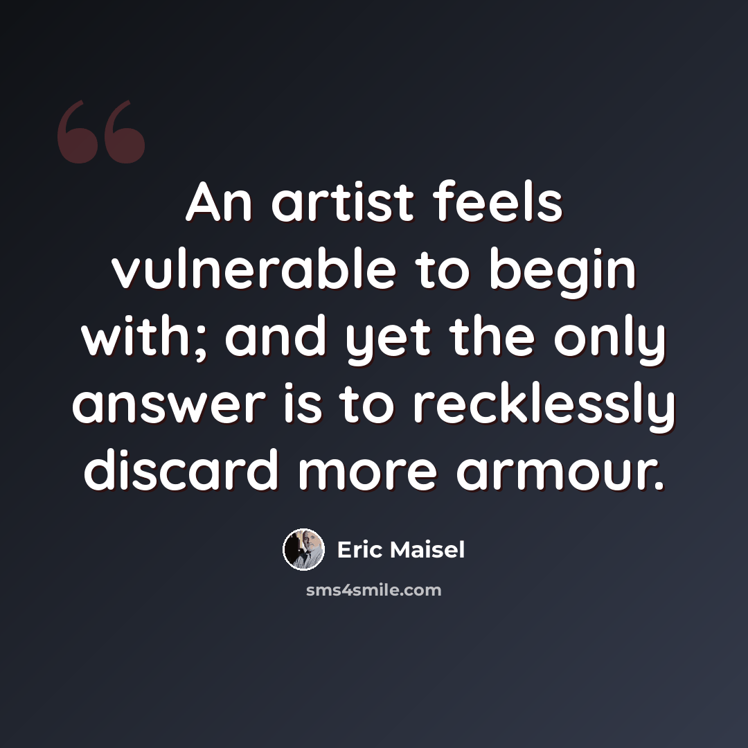 “An artist feels vulnerable to begin with; and yet the only answer is to recklessly discard more armour.” quote by Eric Maisel