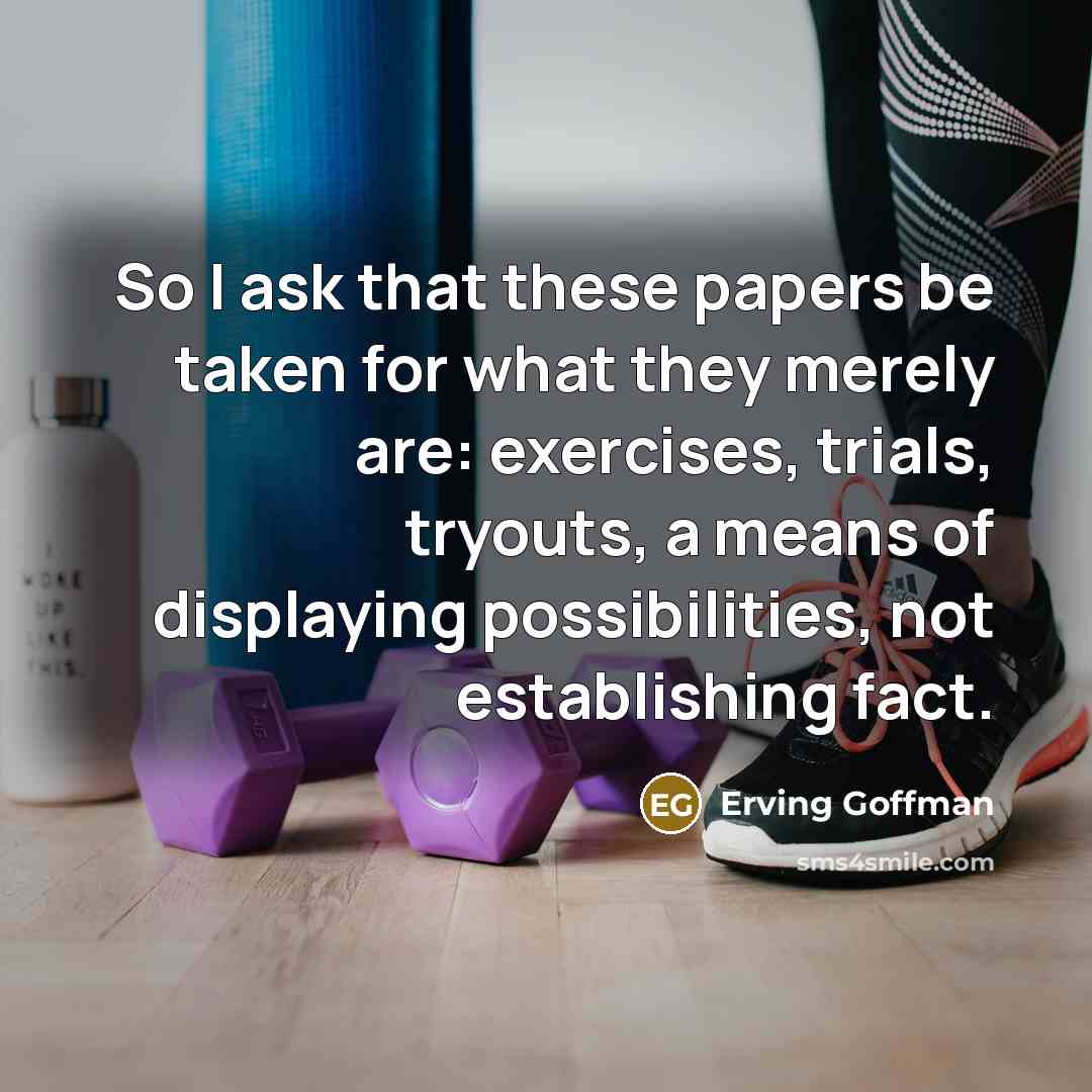 “So I ask that these papers be taken for what they merely are: exercises, trials, tryouts, a means of displaying possibilities, not establishing fact.” quote by Erving Goffman