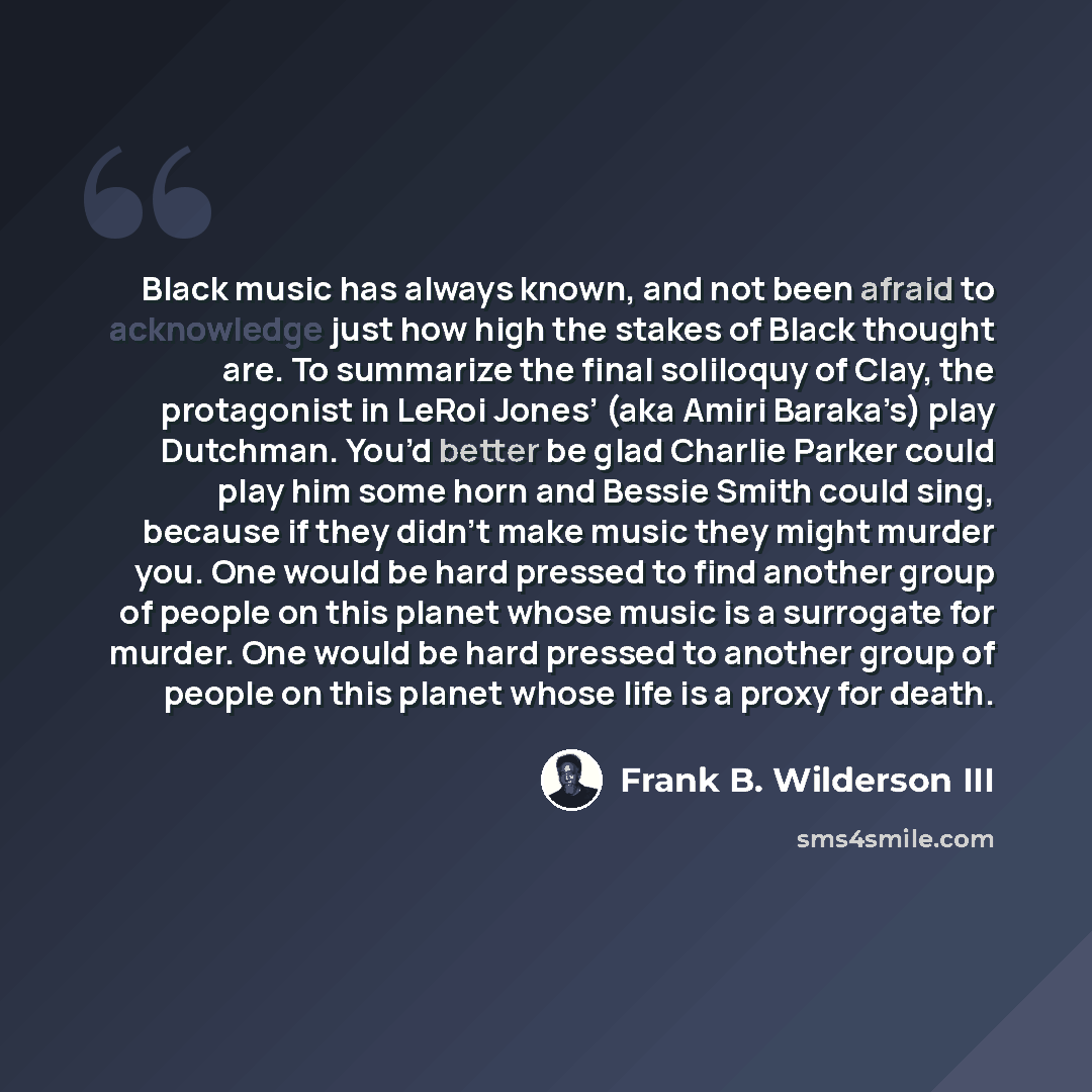 “Black music has always known, and not been afraid to acknowledge just how high the stakes of Black thought are. To summarize the final soliloquy of Clay, the protagonist in LeRoi Jones’ (aka Amiri Baraka’s) play Dutchman. You’d better be glad Charlie Parker could play him some horn and Bessie…” quote by Frank B. Wilderson III