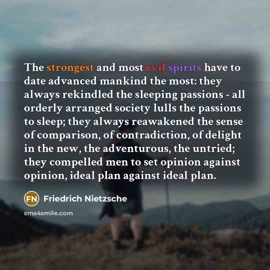 “The strongest and most evil spirits have to date advanced mankind the most: they always rekindled the sleeping passions - all orderly arranged society lulls the passions to sleep; they always reawakened the sense of comparison, of contradiction, of delight in the new, the adventurous, the untried…” quote by Friedrich Nietzsche