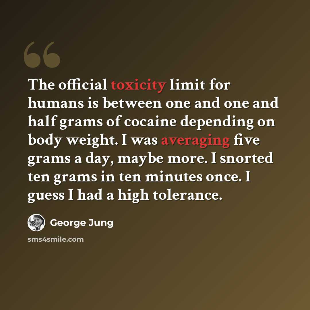 “The official toxicity limit for humans is between one and one and half grams of cocaine depending on body weight. I was averaging five grams a day, maybe more. I snorted ten grams in ten minutes once. I guess I had a high tolerance.” quote by George Jung