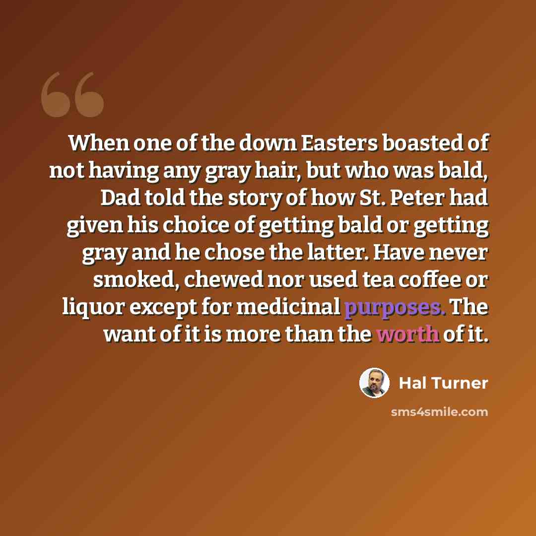 “When one of the down Easters boasted of not having any gray hair, but who was bald, Dad told the story of how St. Peter had given his choice of getting bald or getting gray and he chose the latter. Have never smoked, chewed nor used tea coffee or liquor except for medicinal purposes. The want of…” quote by Hal Turner
