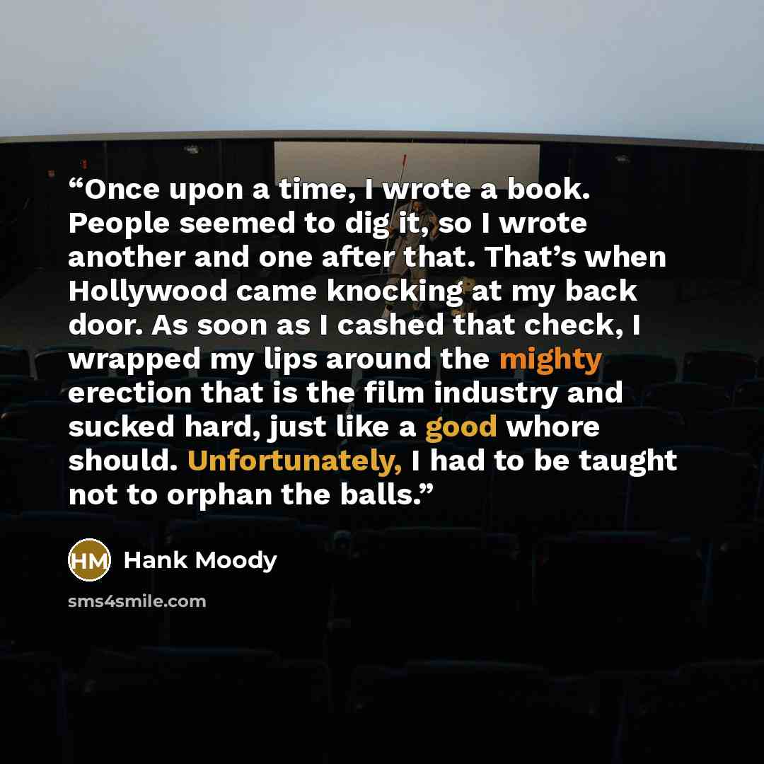 “Once upon a time, I wrote a book. People seemed to dig it, so I wrote another and one after that. That’s when Hollywood came knocking at my back door. As soon as I cashed that check, I wrapped my lips around the mighty erection that is the film industry and sucked hard, just like a good whore…” quote by Hank Moody