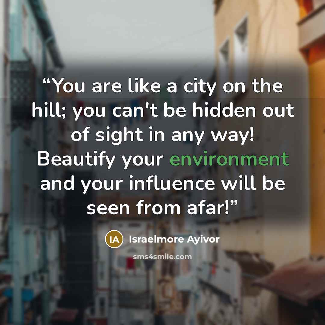 “You are like a city on the hill; you can't be hidden out of sight in any way! Beautify your environment and your influence will be seen from afar!” quote by Israelmore Ayivor
