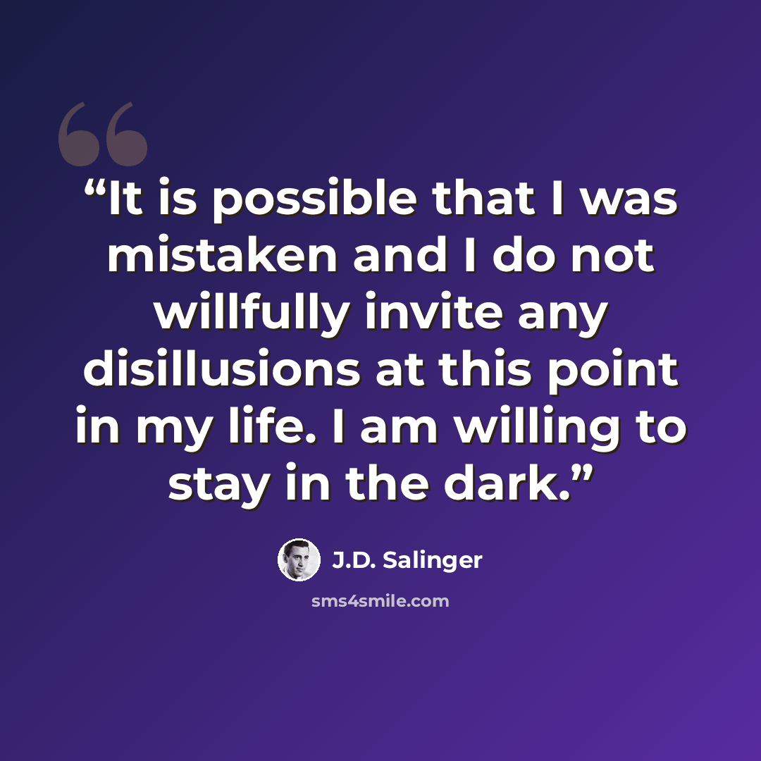 “It is possible that I was mistaken and I do not willfully invite any disillusions at this point in my life. I am willing to stay in the dark.” quote by J.D. Salinger